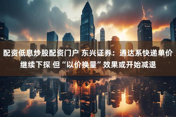 配资低息炒股配资门户 东兴证券：通达系快递单价继续下探 但“以价换量”效果或开始减退