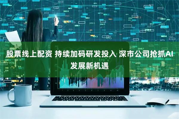 股票线上配资 持续加码研发投入 深市公司抢抓AI发展新机遇