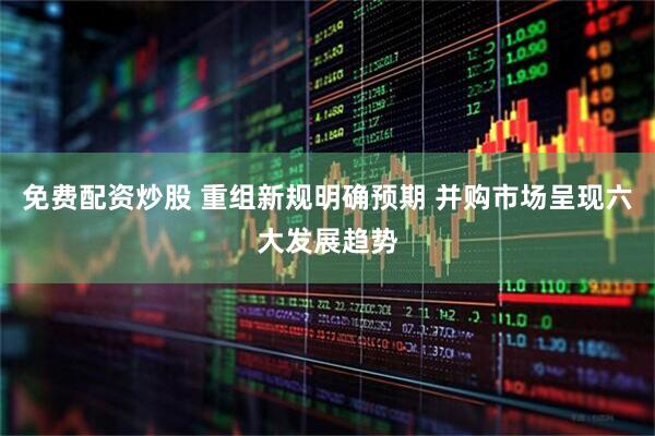 免费配资炒股 重组新规明确预期 并购市场呈现六大发展趋势