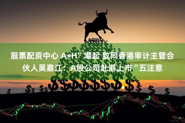 股票配资中心 A+H”潮起 致同香港审计主管合伙人吴嘉江：A股公司赴港上市“五注意