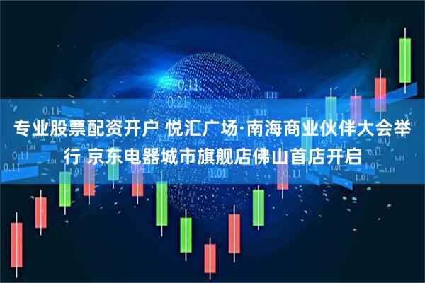 专业股票配资开户 悦汇广场·南海商业伙伴大会举行 京东电器城市旗舰店佛山首店开启