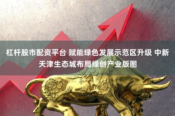 杠杆股市配资平台 赋能绿色发展示范区升级 中新天津生态城布局绿创产业版图
