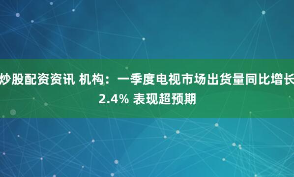 炒股配资资讯 机构：一季度电视市场出货量同比增长2.4% 表现超预期