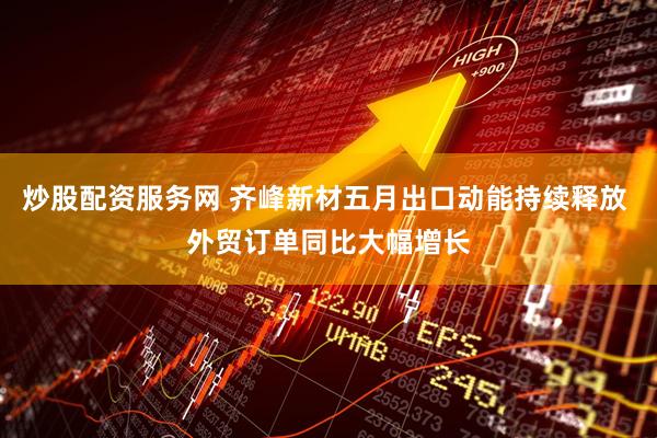 炒股配资服务网 齐峰新材五月出口动能持续释放 外贸订单同比大幅增长