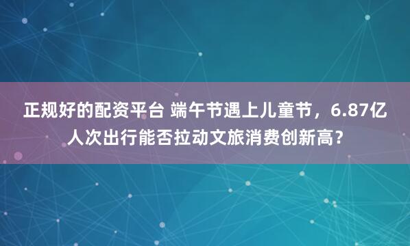 正规好的配资平台 端午节遇上儿童节，6.87亿人次出行能否拉动文旅消费创新高？
