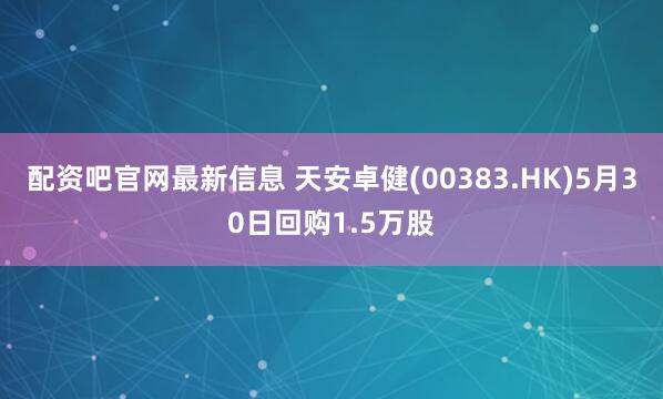 配资吧官网最新信息 天安卓健(00383.HK)5月30日回购1.5万股