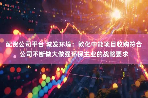 配资公司平台 城发环境：敦化中能项目收购符合公司不断做大做强环保主业的战略要求