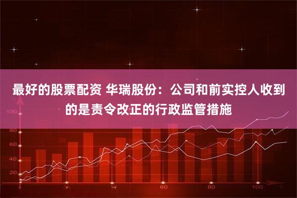 最好的股票配资 华瑞股份：公司和前实控人收到的是责令改正的行政监管措施