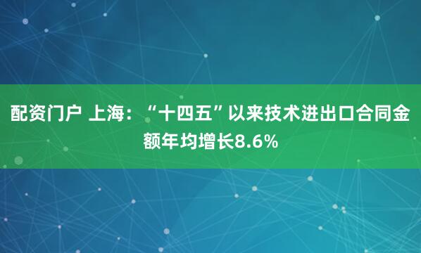 配资门户 上海：“十四五”以来技术进出口合同金额年均增长8.6%