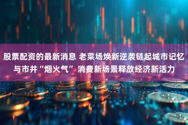 股票配资的最新消息 老菜场焕新逆袭链起城市记忆与市井“烟火气” 消费新场景释放经济新活力