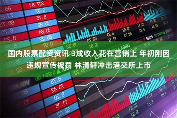 国内股票配资资讯 3成收入花在营销上 年初刚因违规宣传被罚 林清轩冲击港交所上市