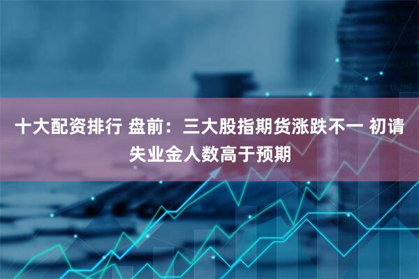 十大配资排行 盘前：三大股指期货涨跌不一 初请失业金人数高于预期