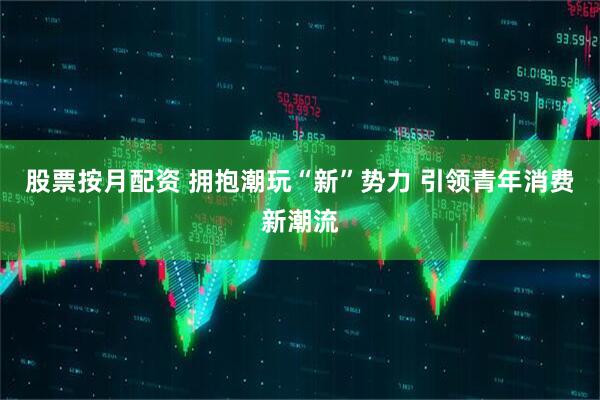 股票按月配资 拥抱潮玩“新”势力 引领青年消费新潮流