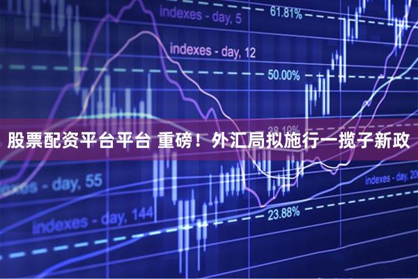 股票配资平台平台 重磅！外汇局拟施行一揽子新政