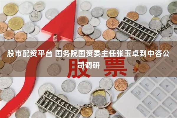 股市配资平台 国务院国资委主任张玉卓到中咨公司调研