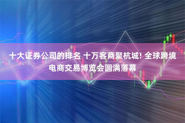 十大证券公司的排名 十万客商聚杭城! 全球跨境电商交易博览会圆满落幕