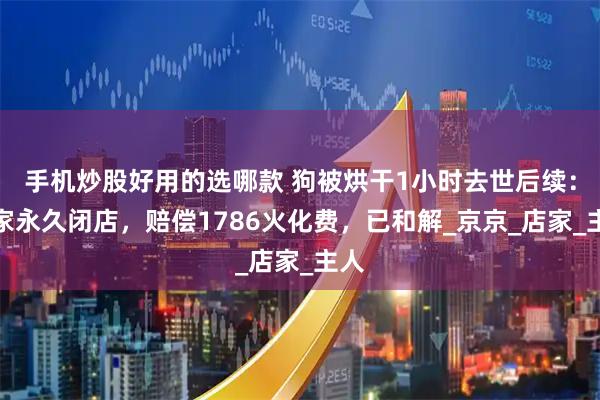 手机炒股好用的选哪款 狗被烘干1小时去世后续：商家永久闭店，赔偿1786火化费，已和解_京京_店家_主人