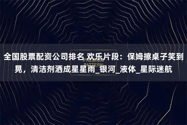 全国股票配资公司排名 欢乐片段：保姆擦桌子笑到晃，清洁剂洒成星星雨_银河_液体_星际迷航