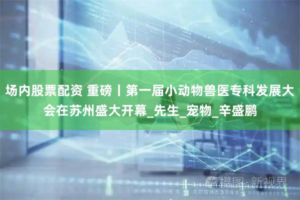 场内股票配资 重磅丨第一届小动物兽医专科发展大会在苏州盛大开幕_先生_宠物_辛盛鹏