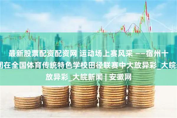 最新股票配资配资网 运动场上赛风采 ——宿州十一中教育集团在全国体育传统特色学校田径联赛中大放异彩_大皖新闻 | 安徽网