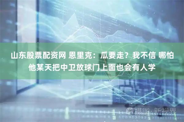 山东股票配资网 恩里克：瓜要走？我不信 哪怕他某天把中卫放球门上面也会有人学