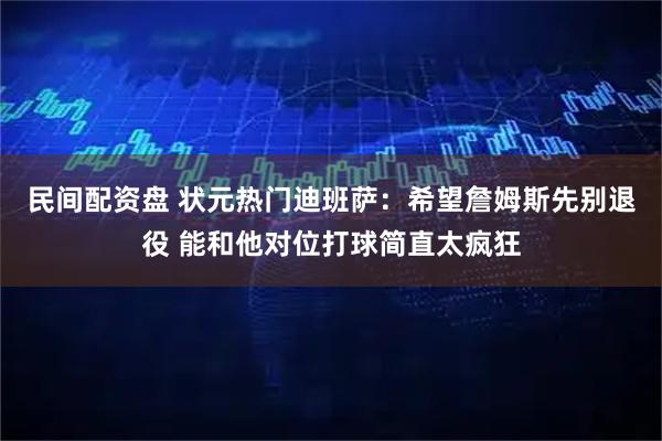 民间配资盘 状元热门迪班萨：希望詹姆斯先别退役 能和他对位打球简直太疯狂
