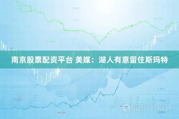 南京股票配资平台 美媒：湖人有意留住斯玛特