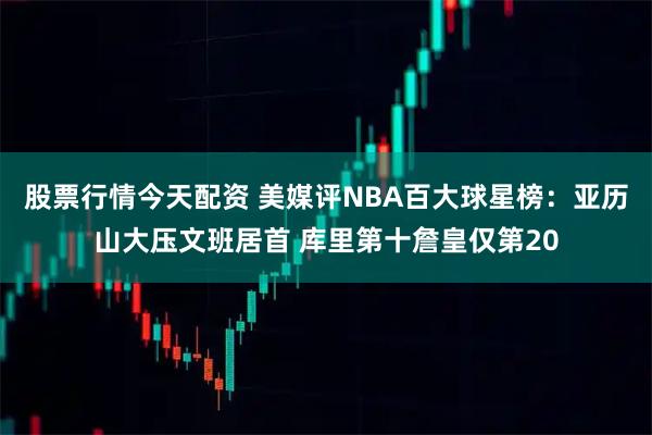 股票行情今天配资 美媒评NBA百大球星榜：亚历山大压文班居首 库里第十詹皇仅第20