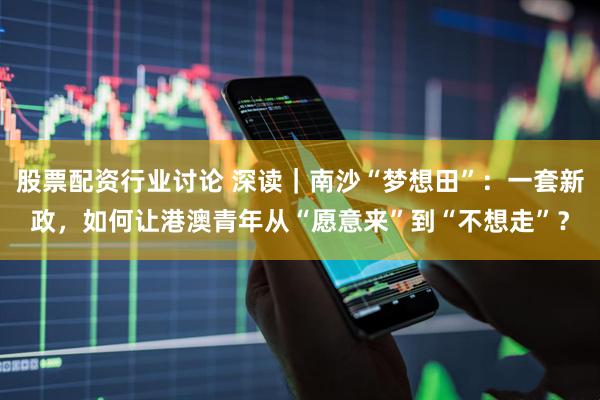 股票配资行业讨论 深读｜南沙“梦想田”：一套新政，如何让港澳青年从“愿意来”到“不想走”？