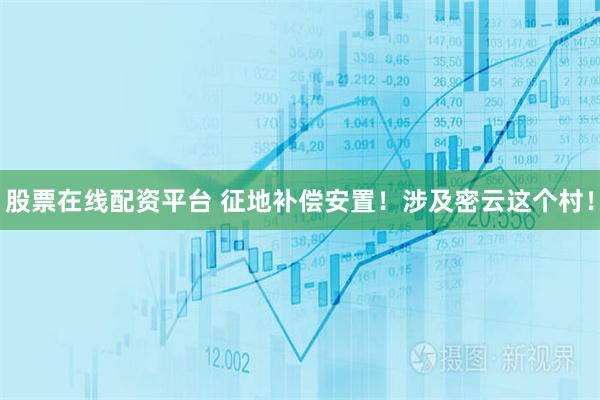 股票在线配资平台 征地补偿安置！涉及密云这个村！