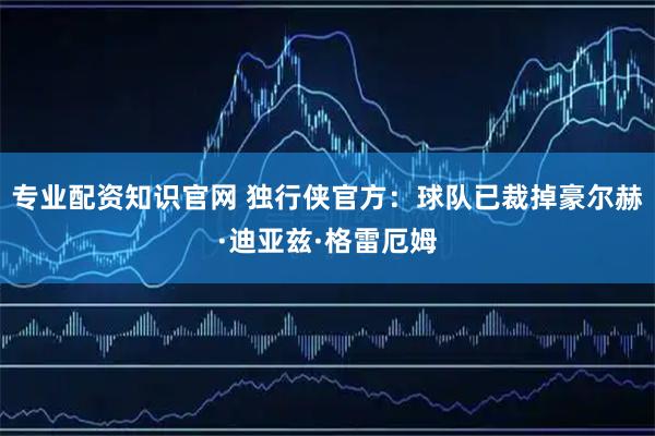 专业配资知识官网 独行侠官方：球队已裁掉豪尔赫·迪亚兹·格雷厄姆